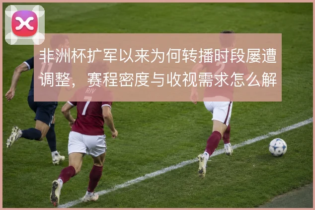 非洲杯扩军以来为何转播时段屡遭调整,赛程密度与收视需求怎么解
