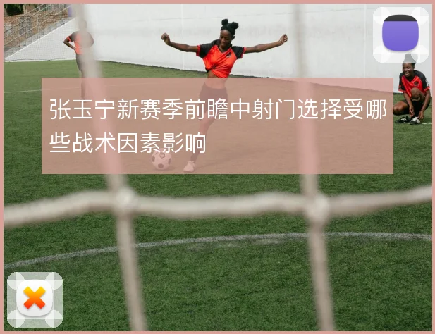 张玉宁新赛季前瞻中射门选择受哪些战术因素影响