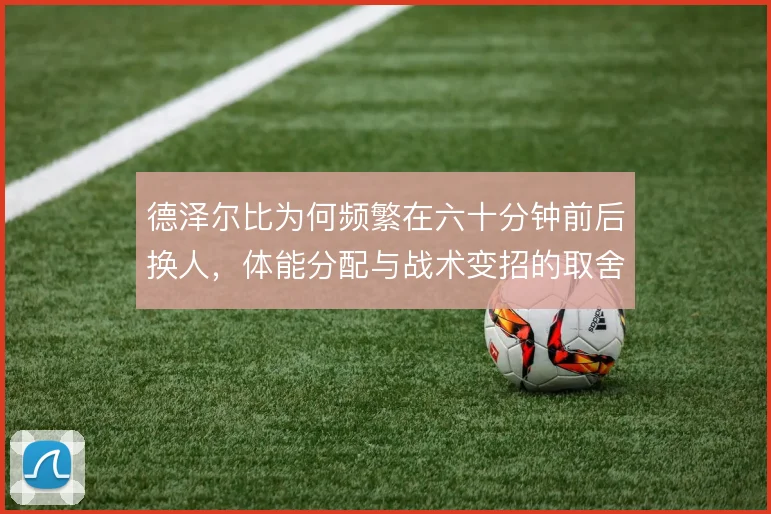 德泽尔比为何频繁在六十分钟前后换人,体能分配与战术变招的取舍