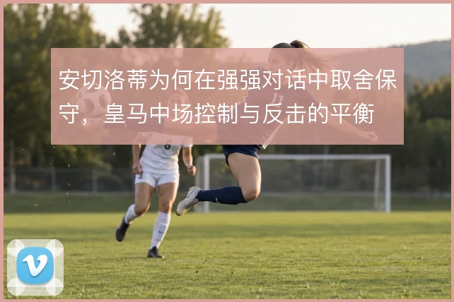 安切洛蒂为何在强强对话中取舍保守，皇马中场控制与反击的平衡