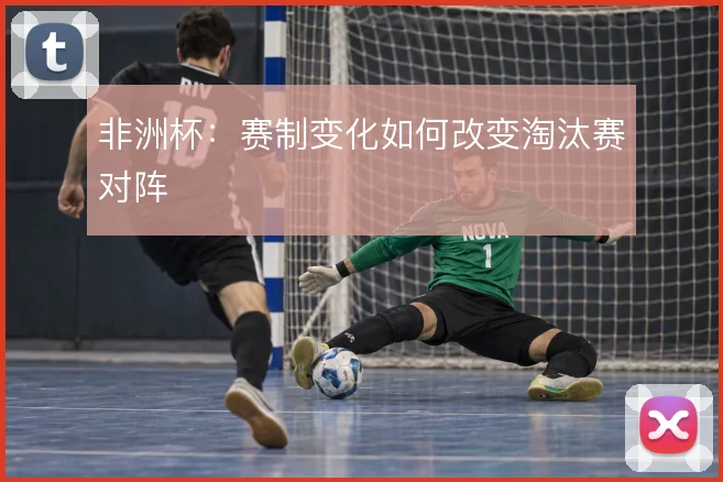 非洲杯:赛制变化如何改变淘汰赛对阵
