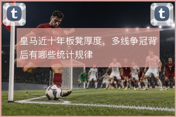 皇马近十年板凳厚度，多线争冠背后有哪些统计规律