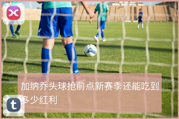 加纳乔头球抢前点新赛季还能吃到多少红利