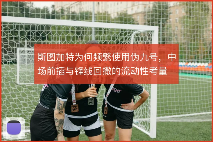 斯图加特为何频繁使用伪九号,中场前插与锋线回撤的流动性考量