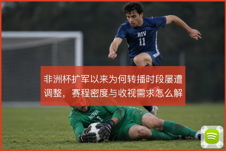 非洲杯扩军以来为何转播时段屡遭调整,赛程密度与收视需求怎么解