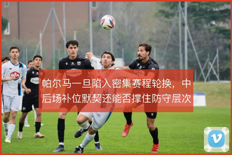 帕尔马一旦陷入密集赛程轮换,中后场补位默契还能否撑住防守层次
