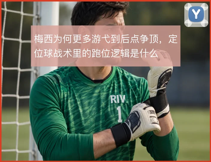 梅西为何更多游弋到后点争顶,定位球战术里的跑位逻辑是什么