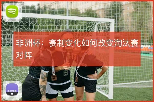 非洲杯：赛制变化如何改变淘汰赛对阵