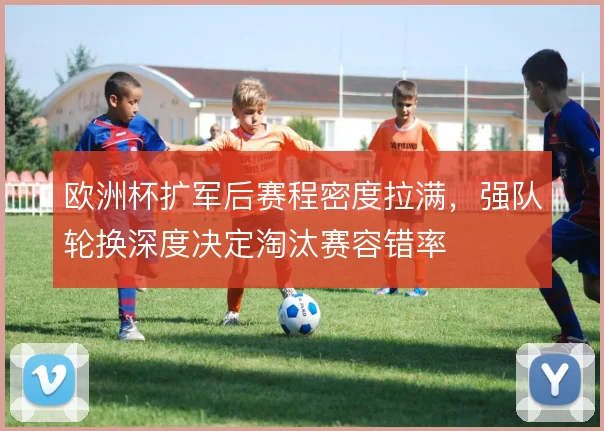 欧洲杯扩军后赛程密度拉满,强队轮换深度决定淘汰赛容错率