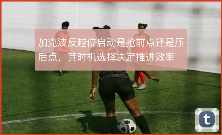 加克波反越位启动是抢前点还是压后点，其时机选择决定推进效率