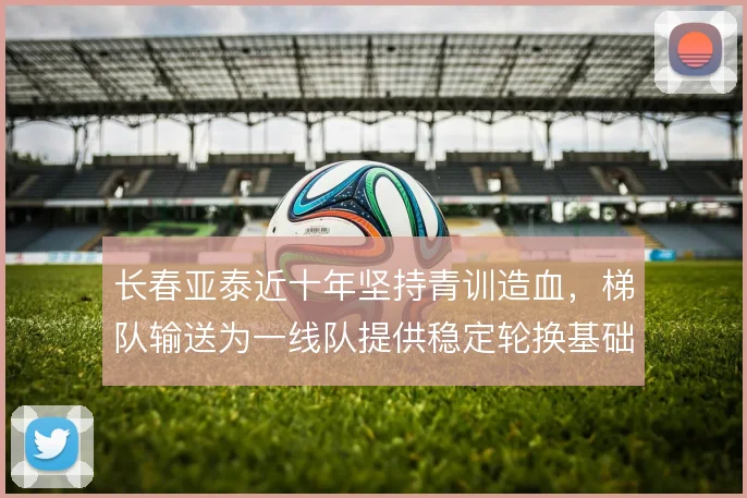 长春亚泰近十年坚持青训造血，梯队输送为一线队提供稳定轮换基础