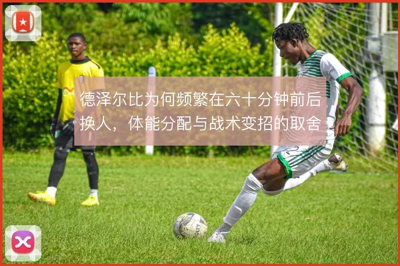德泽尔比为何频繁在六十分钟前后换人,体能分配与战术变招的取舍