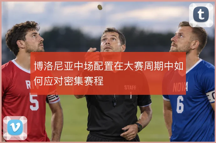 博洛尼亚中场配置在大赛周期中如何应对密集赛程